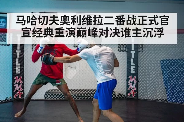 马哈切夫奥利维拉二番战正式官宣经典重演巅峰对决谁主沉浮