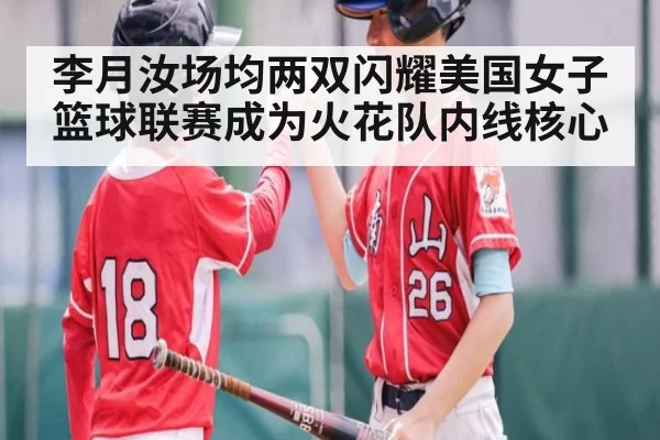 李月汝场均两双闪耀美国女子篮球联赛成为火花队内线核心